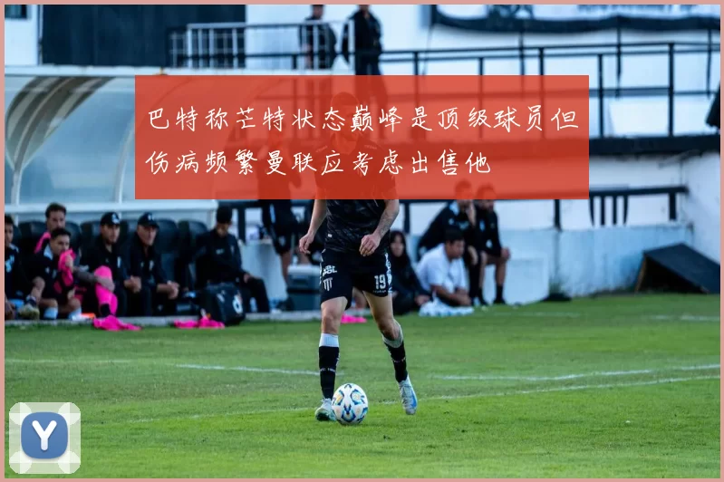 巴特称芒特状态巅峰是顶级球员但伤病频繁曼联应考虑出售他