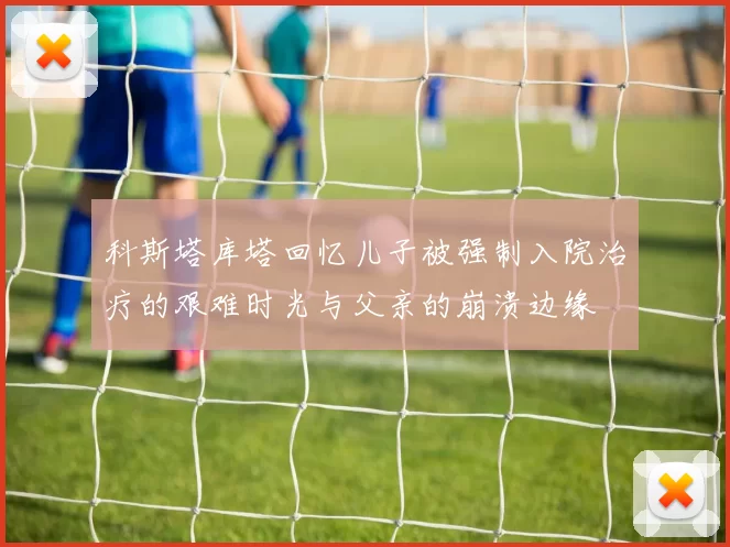 科斯塔库塔回忆儿子被强制入院治疗的艰难时光与父亲的崩溃边缘