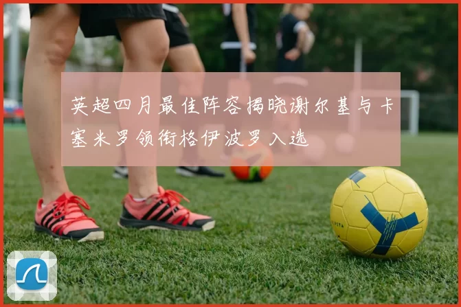 英超四月最佳阵容揭晓谢尔基与卡塞米罗领衔格伊波罗入选
