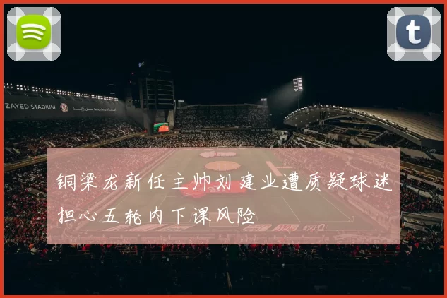 铜梁龙新任主帅刘建业遭质疑球迷担心五轮内下课风险