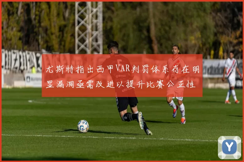 尤斯特指出西甲VAR判罚体系存在明显漏洞亟需改进以提升比赛公正性