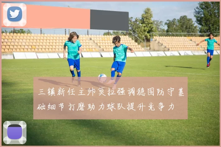 三镇新任主帅莫拉强调稳固防守基础细节打磨助力球队提升竞争力