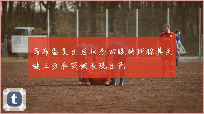 乌布雷复出后状态回暖纳斯称其关键三分和突破表现出色