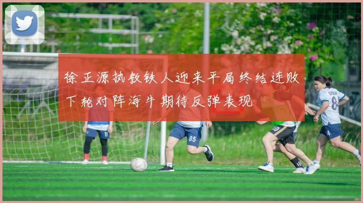 徐正源执教铁人迎来平局终结连败下轮对阵海牛期待反弹表现