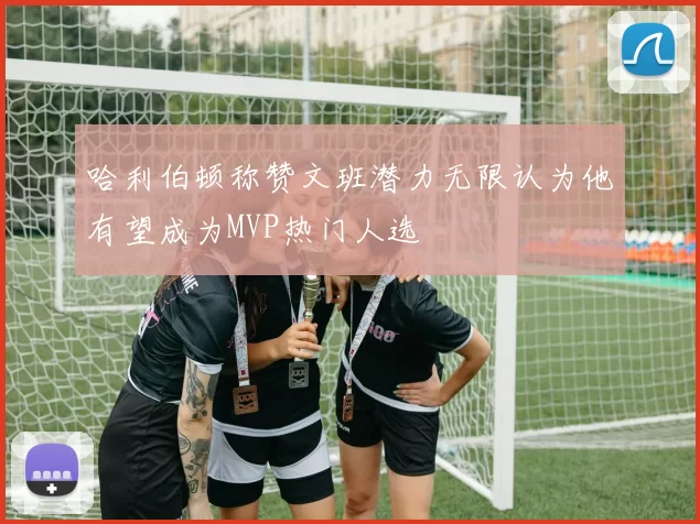 哈利伯顿称赞文班潜力无限认为他有望成为MVP热门人选