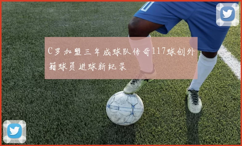 C罗加盟三年成球队传奇117球创外籍球员进球新纪录