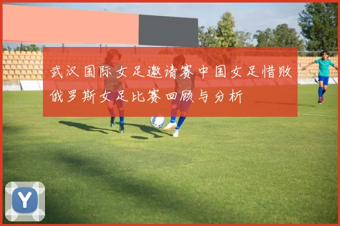 武汉国际女足邀请赛中国女足惜败俄罗斯女足比赛回顾与分析