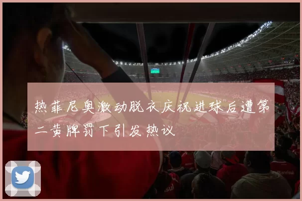 热菲尼奥激动脱衣庆祝进球后遭第二黄牌罚下引发热议