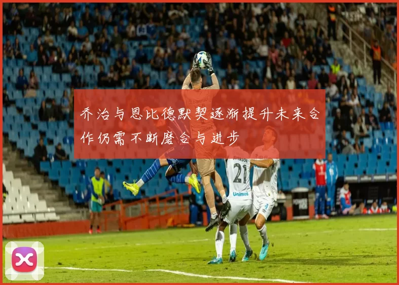 乔治与恩比德默契逐渐提升未来合作仍需不断磨合与进步