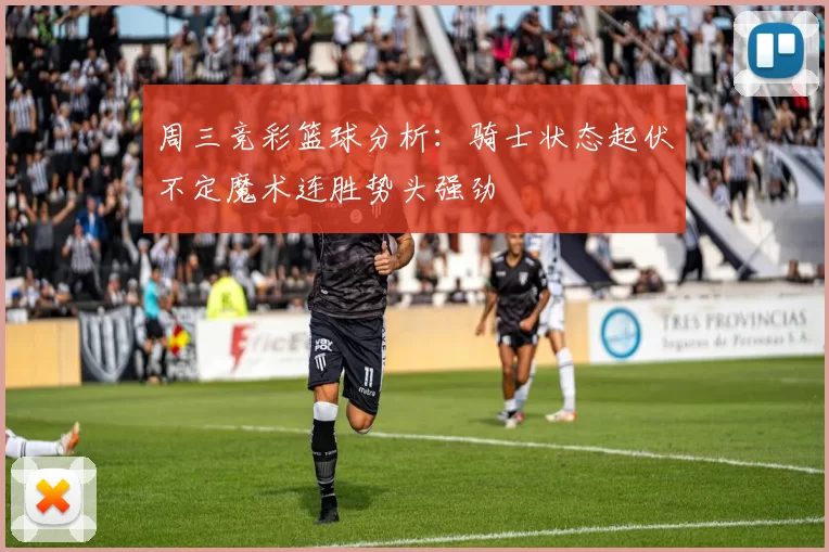 周三竞彩篮球分析：骑士状态起伏不定魔术连胜势头强劲