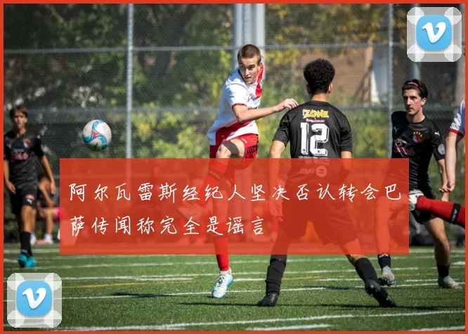 阿尔瓦雷斯经纪人坚决否认转会巴萨传闻称完全是谣言