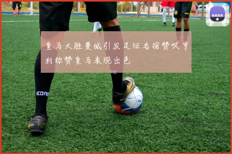 皇马大胜曼城引发足坛名宿赞叹亨利称赞皇马表现出色